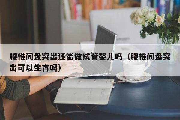 腰椎间盘突出还能做试管婴儿吗（腰椎间盘突出可以生育吗）